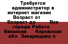 Требуется администратор в интернет магазин.  › Возраст от ­ 22 › Возраст до ­ 40 - Все города Работа » Вакансии   . Кировская обл.,Захарищево п.